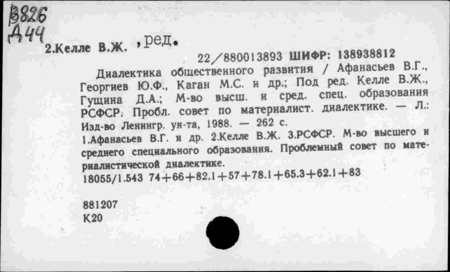 ﻿АЧЧ	сел.
2 Келле В Ж ».гсД»
22/880013893 ШИФР: 138938812
Диалектика общественного развития / Афанасьев В.Г., Георгиев Ю.Ф., Каган М.С. и др.; Под ред. Келле В.Ж., Гущина Д.А.; М-во высш, и сред. спец, образования РСФСР; Пробл. совет по материалист, диалектике. — Л.: Изд-во Ленингр. ун-та, 1988. — 262 с.
1.Афанасьев В.Г. н др. 2.Келле В.Ж. З.РСФСР. М-во высшего и среднего специального образования. Проблемный совет по материалистической диалектике.
18055/1.543 744-664-82.14-574-78.14-65.34-62.14-83
881207 К20